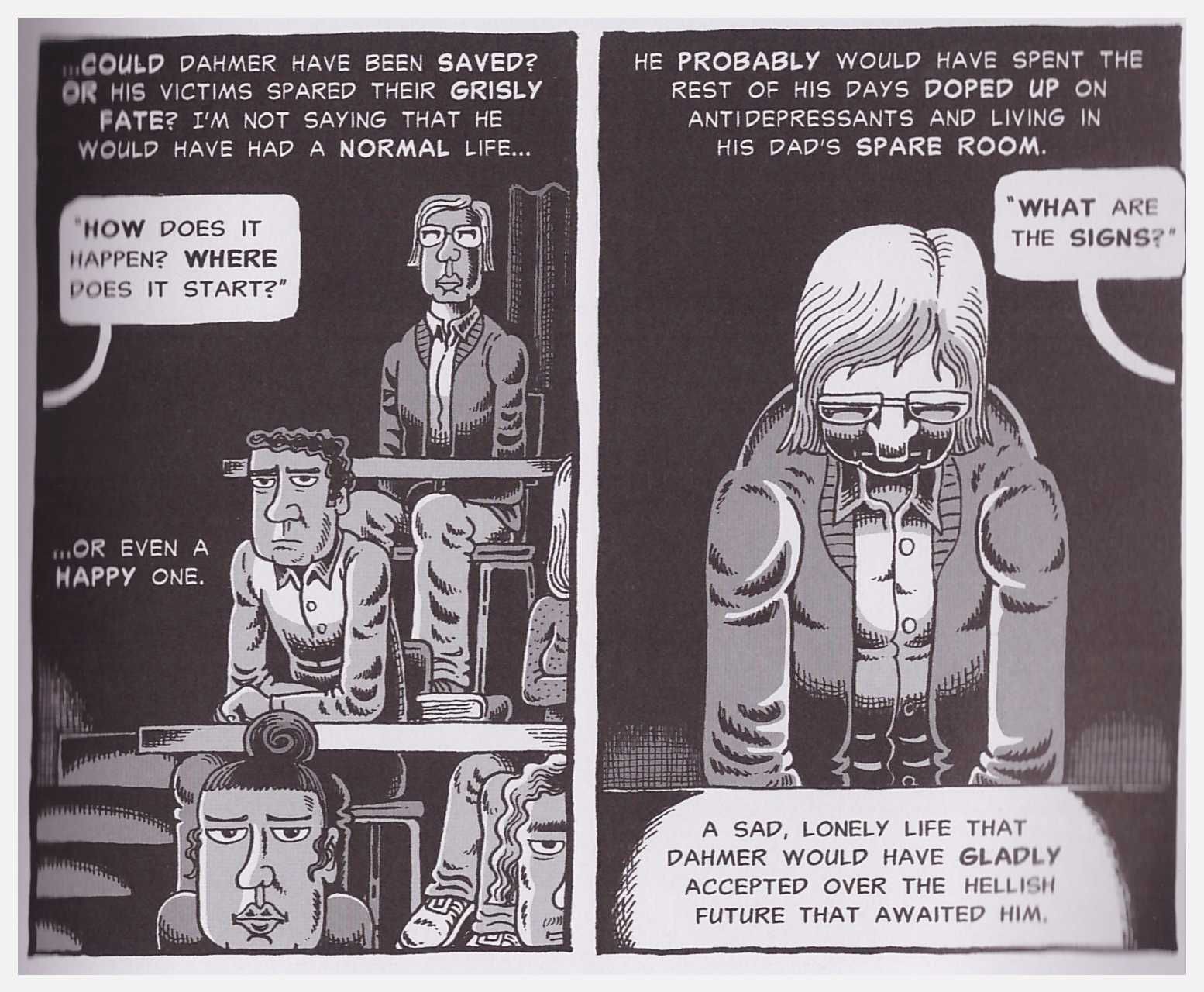 Two panels from the graphic novel "My Friend Dahmer." In the first panel, Dahmer sits in a lecture hall behind two rows of students. A speech bubble coming from off-screen reads "How does it happen? Where does it start?" Non-bubbled text reads "Could Dahmer have been saved? Or his victims spared their grisly fate? I'm not saying that he would have had a normal life, or even a happy one." The second panel shows a closeup of Dahmer in his seat, looking down. A speech bubbled reads, "What are the signs?" Non-bubbled text reads, "He probably would have spent the rest of his days doped up on antidepressants and living in his dad's spare room. A sad, lonely life that Dahmer would have gladly accepted over the hellish future that awaited him."